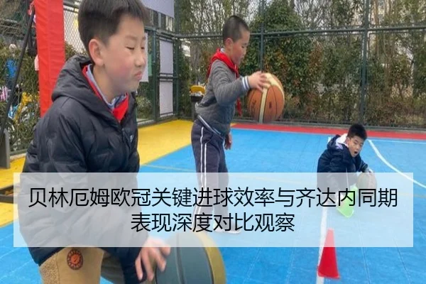贝林厄姆欧冠关键进球效率与齐达内同期表现深度对比观察