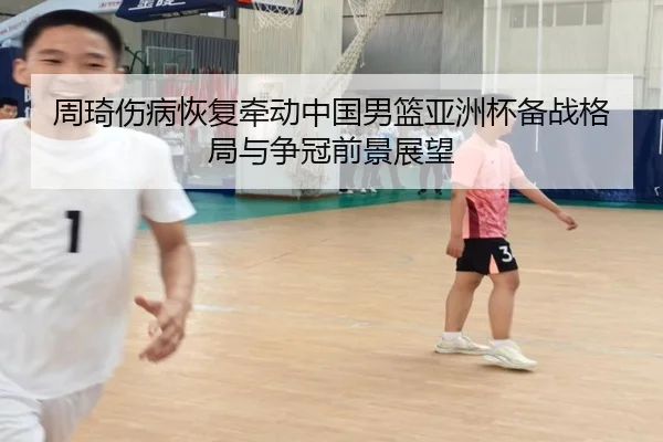 周琦伤病恢复牵动中国男篮亚洲杯备战格局与争冠前景展望