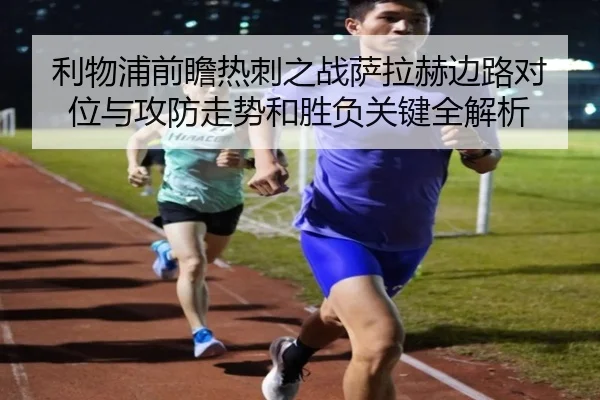 利物浦前瞻热刺之战萨拉赫边路对位与攻防走势和胜负关键全解析