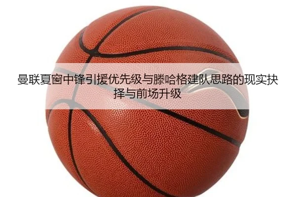 曼联夏窗中锋引援优先级与滕哈格建队思路的现实抉择与前场升级